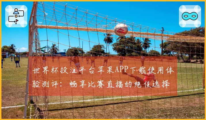 世界杯投注平台苹果APP下载使用体验测评：畅享比赛直播的绝佳选择