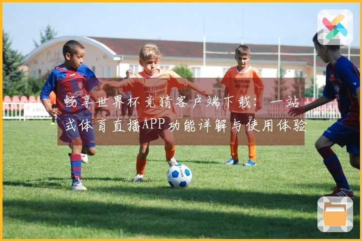 畅享世界杯竞猜客户端下载：一站式体育直播APP功能详解与使用体验分享