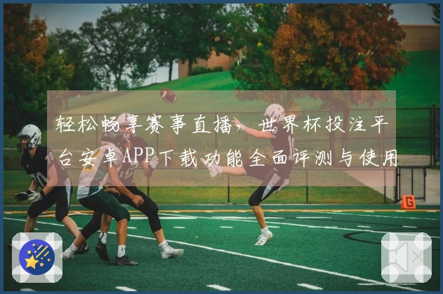 轻松畅享赛事直播，世界杯投注平台安卓APP下载功能全面评测与使用指南